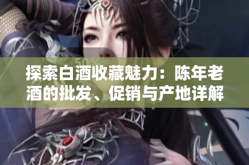 探索白酒收藏魅力：陈年老酒的批发、促销与产地详解