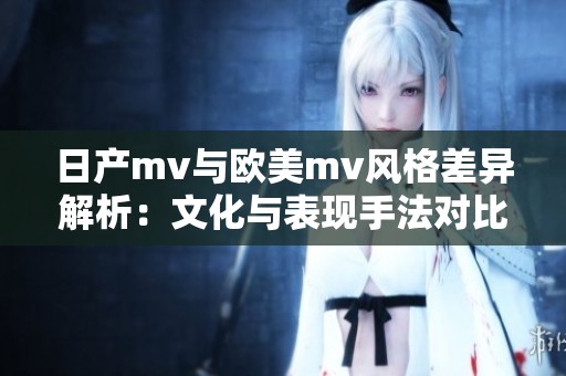 日产mv与欧美mv风格差异解析：文化与表现手法对比