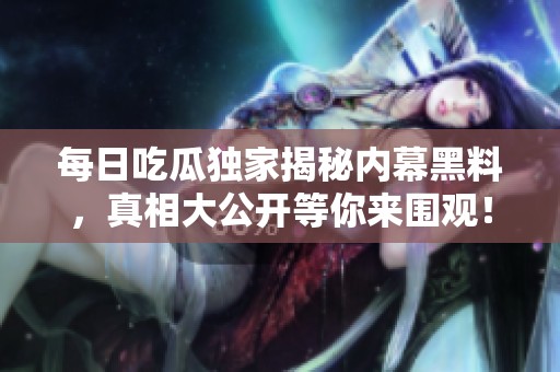 每日吃瓜独家揭秘内幕黑料，真相大公开等你来围观！