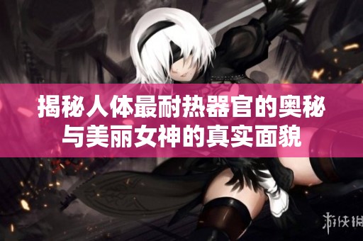 揭秘人体最耐热器官的奥秘与美丽女神的真实面貌