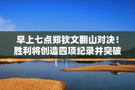 早上七点郑钦文翻山对决！胜利将创造四项纪录并突破四千分大关