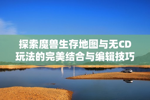 探索魔兽生存地图与无CD玩法的完美结合与编辑技巧