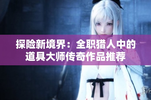 探险新境界：全职猎人中的道具大师传奇作品推荐