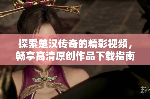 探索楚汉传奇的精彩视频，畅享高清原创作品下载指南