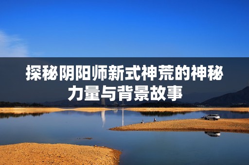 探秘阴阳师新式神荒的神秘力量与背景故事