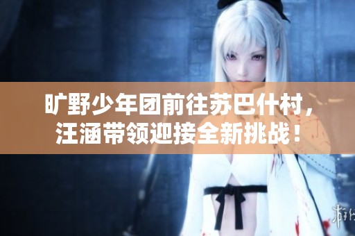 旷野少年团前往苏巴什村，汪涵带领迎接全新挑战！