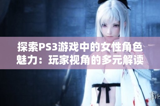 探索PS3游戏中的女性角色魅力：玩家视角的多元解读与体验