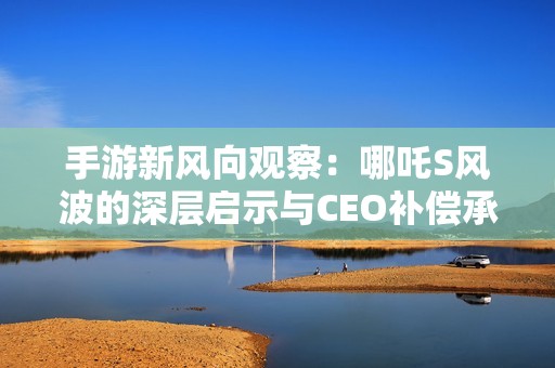 手游新风向观察：哪吒S风波的深层启示与CEO补偿承诺分析
