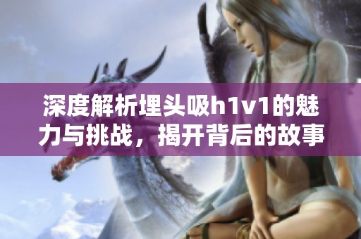 深度解析埋头吸h1v1的魅力与挑战，揭开背后的故事与意义