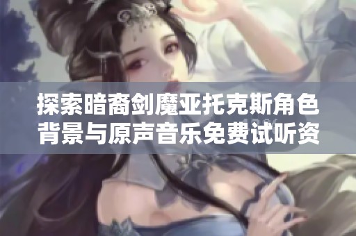 探索暗裔剑魔亚托克斯角色背景与原声音乐免费试听资源
