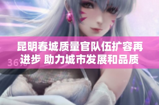 昆明春城质量官队伍扩容再进步 助力城市发展和品质提升