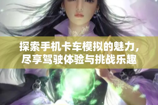 探索手机卡车模拟的魅力，尽享驾驶体验与挑战乐趣