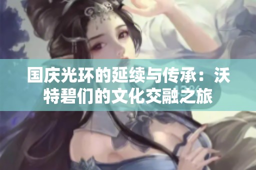 国庆光环的延续与传承：沃特碧们的文化交融之旅