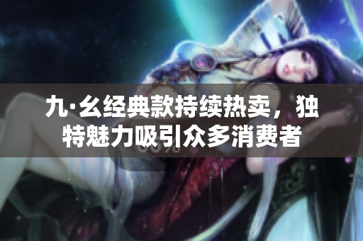 九·幺经典款持续热卖，独特魅力吸引众多消费者