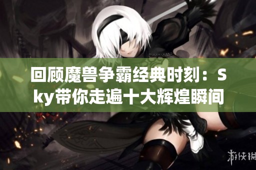 回顾魔兽争霸经典时刻：Sky带你走遍十大辉煌瞬间