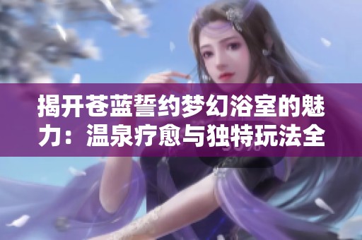 揭开苍蓝誓约梦幻浴室的魅力：温泉疗愈与独特玩法全解析
