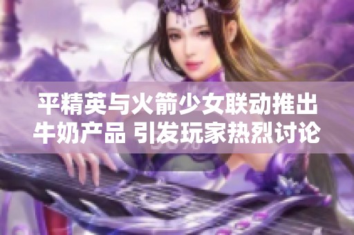 平精英与火箭少女联动推出牛奶产品 引发玩家热烈讨论