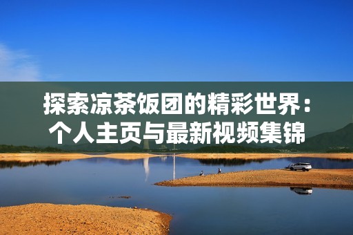 探索凉茶饭团的精彩世界：个人主页与最新视频集锦