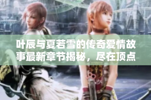 叶辰与夏若雪的传奇爱情故事最新章节揭秘，尽在顶点小说无广告阅读