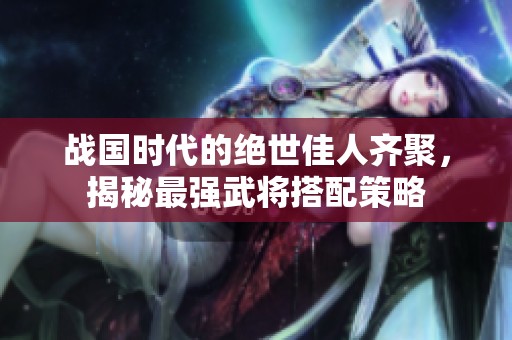 战国时代的绝世佳人齐聚，揭秘最强武将搭配策略