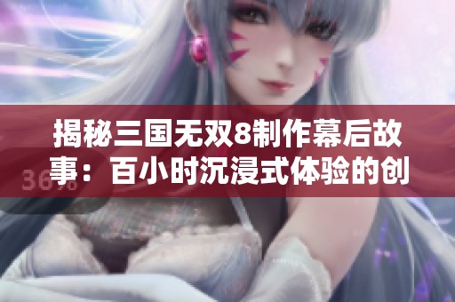 揭秘三国无双8制作幕后故事：百小时沉浸式体验的创新之旅