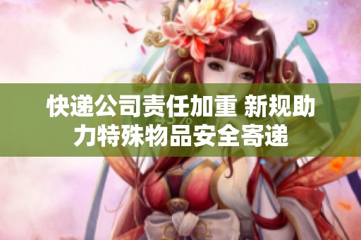 快递公司责任加重 新规助力特殊物品安全寄递