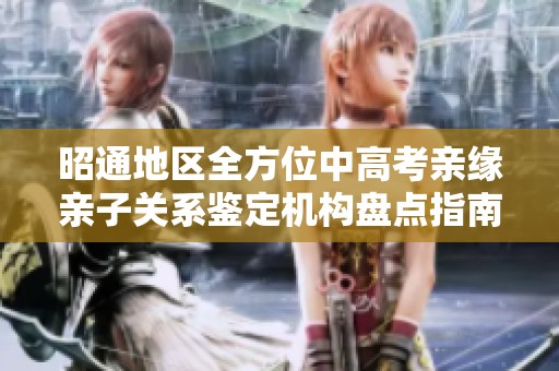 昭通地区全方位中高考亲缘亲子关系鉴定机构盘点指南