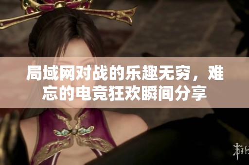 局域网对战的乐趣无穷，难忘的电竞狂欢瞬间分享
