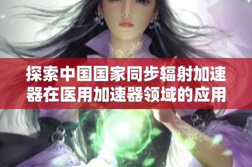 探索中国国家同步辐射加速器在医用加速器领域的应用与发展