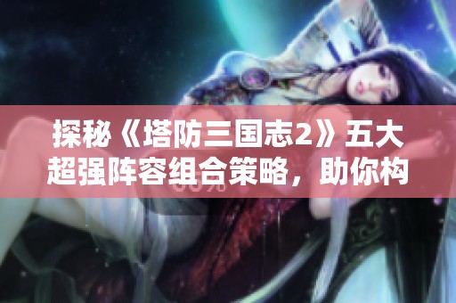 探秘《塔防三国志2》五大超强阵容组合策略，助你构建坚不可摧的防线