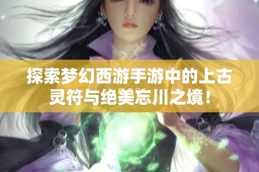 探索梦幻西游手游中的上古灵符与绝美忘川之境！