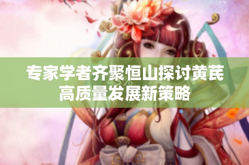 专家学者齐聚恒山探讨黄芪高质量发展新策略