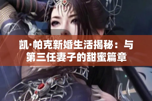 凯·帕克新婚生活揭秘：与第三任妻子的甜蜜篇章