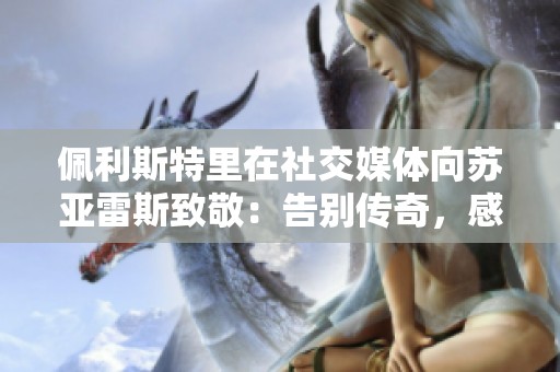 佩利斯特里在社交媒体向苏亚雷斯致敬：告别传奇，感谢您的贡献与陪伴