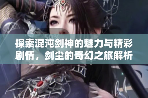 探索混沌剑神的魅力与精彩剧情，剑尘的奇幻之旅解析