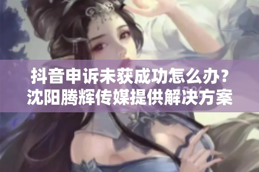 抖音申诉未获成功怎么办？沈阳腾辉传媒提供解决方案