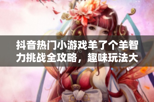 抖音热门小游戏羊了个羊智力挑战全攻略，趣味玩法大集合