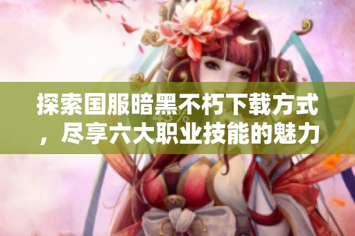 探索国服暗黑不朽下载方式，尽享六大职业技能的魅力冒险