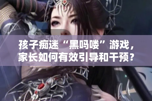 孩子痴迷“黑吗喽”游戏，家长如何有效引导和干预？