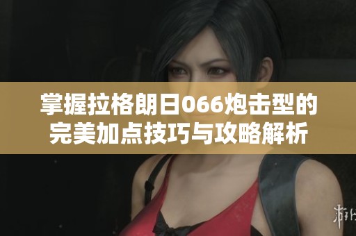 掌握拉格朗日066炮击型的完美加点技巧与攻略解析