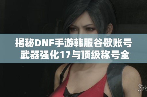 揭秘DNF手游韩服谷歌账号 武器强化17与顶级称号全攻略