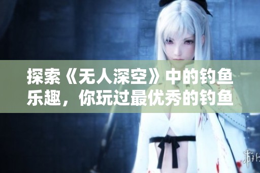 探索《无人深空》中的钓鱼乐趣，你玩过最优秀的钓鱼游戏吗