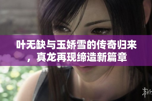 叶无缺与玉娇雪的传奇归来，真龙再现缔造新篇章