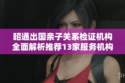 昭通出国亲子关系检证机构全面解析推荐13家服务机构