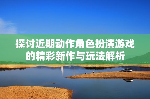 探讨近期动作角色扮演游戏的精彩新作与玩法解析