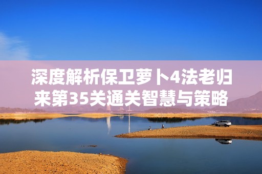 深度解析保卫萝卜4法老归来第35关通关智慧与策略