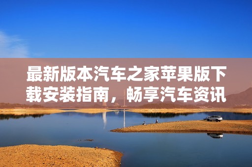 最新版本汽车之家苹果版下载安装指南，畅享汽车资讯与服务