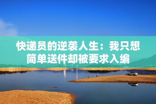 快递员的逆袭人生：我只想简单送件却被要求入编