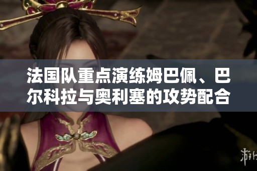 法国队重点演练姆巴佩、巴尔科拉与奥利塞的攻势配合