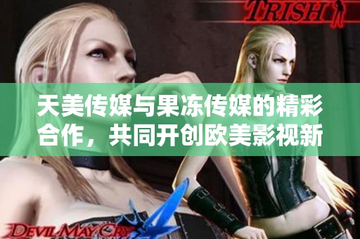 天美传媒与果冻传媒的精彩合作，共同开创欧美影视新篇章